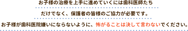 お子様の治療を上手に進めていくには歯科医師たちだけでなく、保護者の皆様のご協力が必要です。お子様が歯科医院嫌いにならないように、怖がることは決して言わないでください。