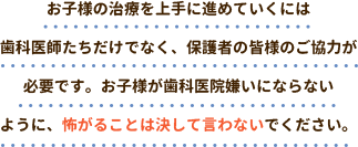 お子様の治療を上手に進めていくには歯科医師たちだけでなく、保護者の皆様のご協力が必要です。お子様が歯科医院嫌いにならないように、怖がることは決して言わないでください。