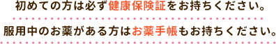 初めての方は必ず健康保険証をお持ちください。服用中のお薬がある方はお薬手帳もお持ちください。